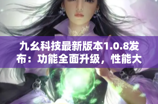 九幺科技最新版本1.0.8發(fā)布：功能全面升級(jí)，性能大幅提升
