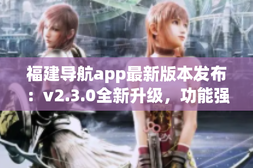 福建導(dǎo)航app最新版本發(fā)布：v2.3.0全新升級(jí)，功能強(qiáng)大、體驗(yàn)更優(yōu)!