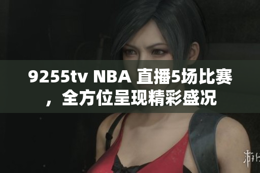 9255tv NBA 直播5場(chǎng)比賽，全方位呈現(xiàn)精彩盛況