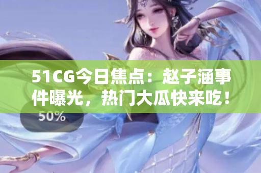 51CG今日焦點：趙子涵事件曝光，熱門大瓜快來吃！