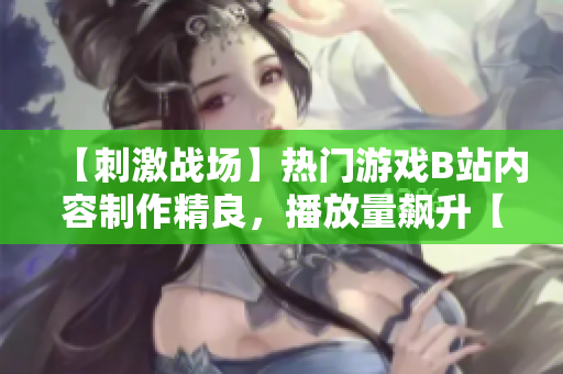 【刺激戰(zhàn)場】熱門游戲B站內(nèi)容制作精良，播放量飆升【重磅推薦】
