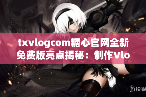 txvlogcom糖心官網(wǎng)全新免費(fèi)版亮點(diǎn)揭秘：制作Vlog神器，分享生活點(diǎn)滴