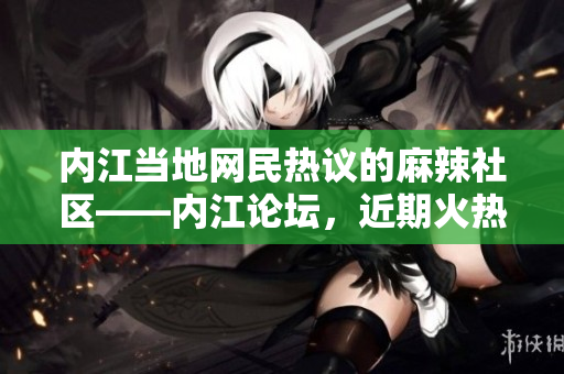 內(nèi)江當(dāng)?shù)鼐W(wǎng)民熱議的麻辣社區(qū)——內(nèi)江論壇，近期火熱話題揭秘