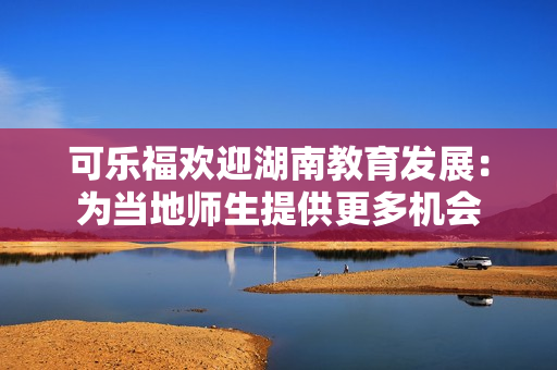 可樂福歡迎湖南教育發(fā)展：為當(dāng)?shù)貛熒峁└鄼C(jī)會