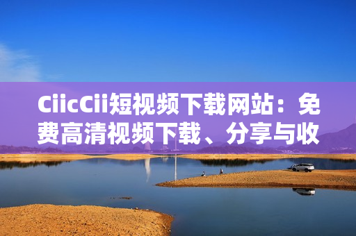 CiicCii短視頻下載網(wǎng)站：免費(fèi)高清視頻下載、分享與收藏的絕佳選擇