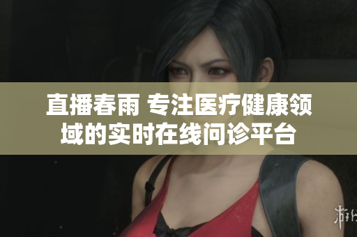 直播春雨 專注醫(yī)療健康領(lǐng)域的實時在線問診平臺