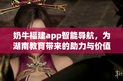 奶牛福建app智能導(dǎo)航，為湖南教育帶來(lái)的助力與價(jià)值