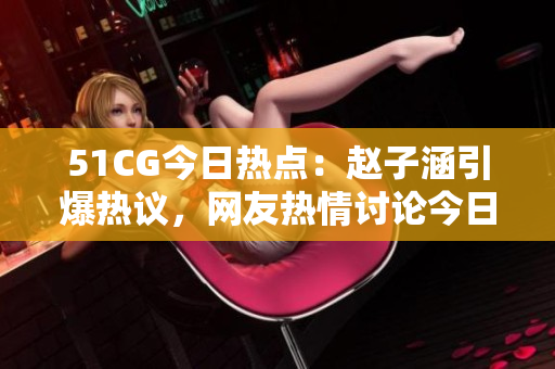 51CG今日熱點(diǎn)：趙子涵引爆熱議，網(wǎng)友熱情討論今日瓜事