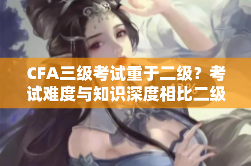 CFA三級考試重于二級？考試難度與知識深度相比二級更有挑戰(zhàn)