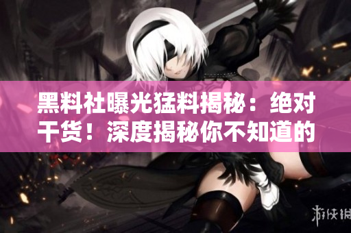 黑料社曝光猛料揭秘：絕對干貨！深度揭秘你不知道的內(nèi)幕信息