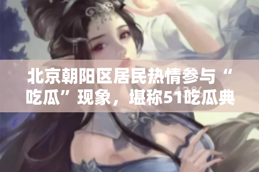 北京朝陽區(qū)居民熱情參與“吃瓜”現(xiàn)象，堪稱51吃瓜典型案例