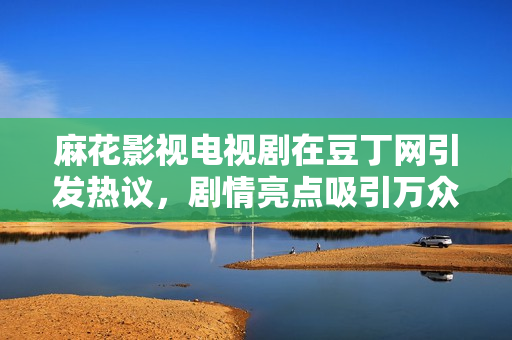 麻花影視電視劇在豆丁網(wǎng)引發(fā)熱議，劇情亮點(diǎn)吸引萬(wàn)眾矚目