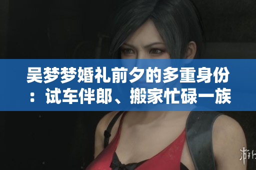 吳夢(mèng)夢(mèng)婚禮前夕的多重身份：試車(chē)伴郎、搬家忙碌一族