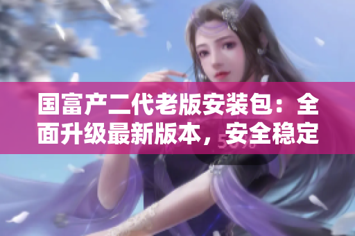 國富產二代老版安裝包：全面升級最新版本，安全穩(wěn)定下載體驗