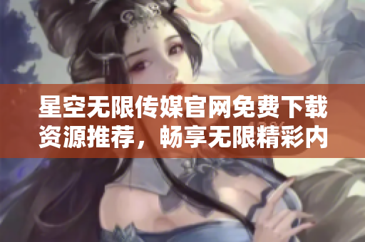 星空無限傳媒官網免費下載資源推薦，暢享無限精彩內容
