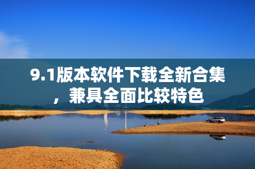 9.1版本軟件下載全新合集，兼具全面比較特色