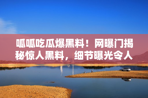 呱呱吃瓜爆黑料！網曝門揭秘驚人黑料，細節(jié)曝光令人震驚