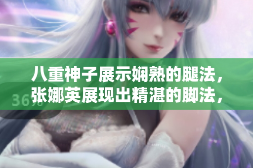 八重神子展示嫻熟的腿法，張娜英展現(xiàn)出精湛的腳法，配以相關(guān)圖片