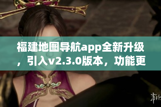 福建地圖導(dǎo)航app全新升級，引入v2.3.0版本，功能更強(qiáng)大，使用更便捷