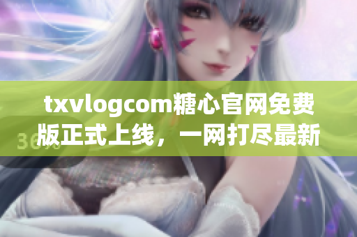 txvlogcom糖心官網(wǎng)免費版正式上線，一網(wǎng)打盡最新推廣福利
