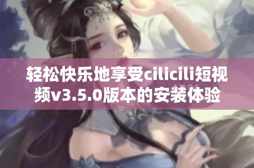 輕松快樂地享受cilicili短視頻v3.5.0版本的安裝體驗(yàn)