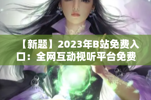 【新題】2023年B站免費入口：全網互動視聽平臺免費通行證【含直播、視頻、會員】