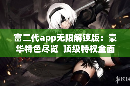 富二代app無限解鎖版：豪華特色盡覽  頂級特權(quán)全面開放  暢享無限體驗(yàn)