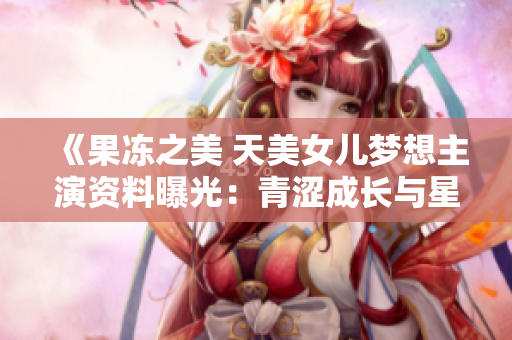 《果凍之美 天美女兒夢(mèng)想主演資料曝光：青澀成長(zhǎng)與星途坎坷》