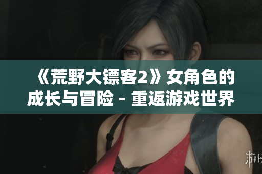 《荒野大鏢客2》女角色的成長與冒險 - 重返游戲世界，探索未知的探險旅程