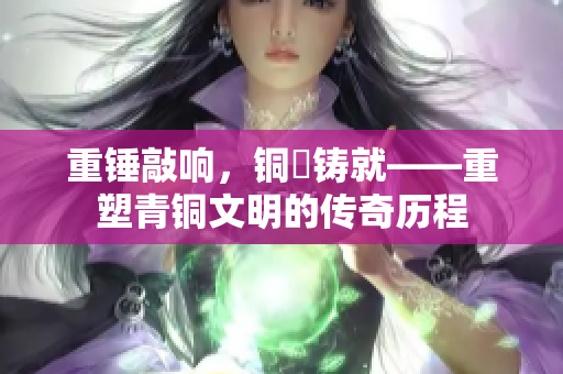 重錘敲響，銅镕鑄就——重塑青銅文明的傳奇歷程