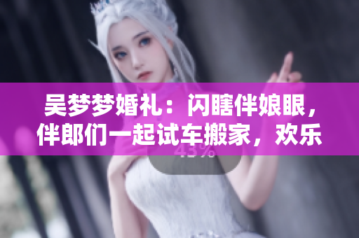 吳夢夢婚禮：閃瞎伴娘眼，伴郎們一起試車搬家，歡樂大不同