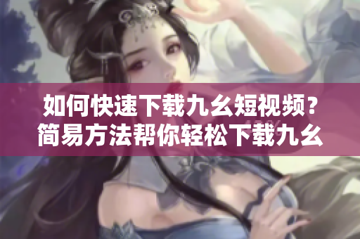 如何快速下載九幺短視頻？簡易方法幫你輕松下載九幺視頻