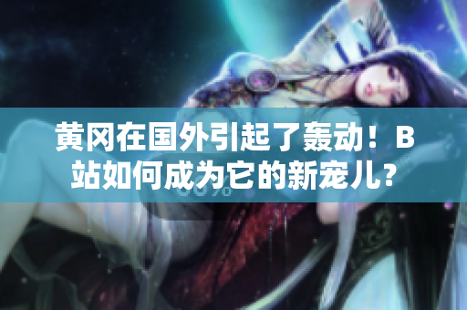 黃岡在國外引起了轟動！B站如何成為它的新寵兒？