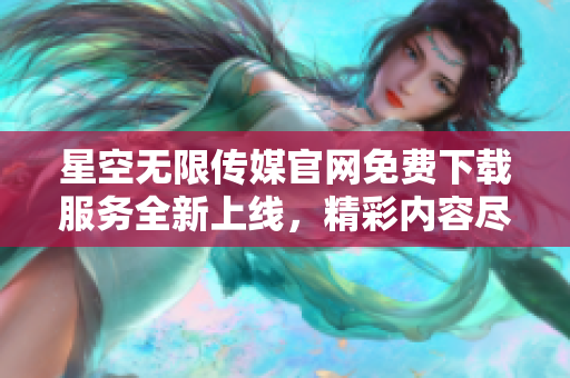 星空無限傳媒官網(wǎng)免費(fèi)下載服務(wù)全新上線，精彩內(nèi)容盡在觸手可得