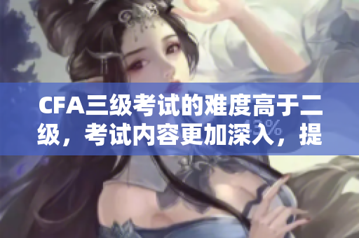 CFA三級(jí)考試的難度高于二級(jí)，考試內(nèi)容更加深入，提升金融專業(yè)能力。