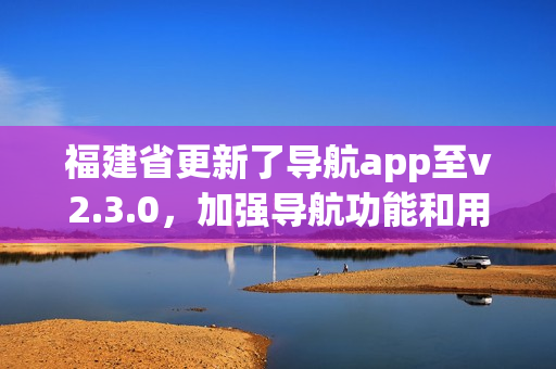 福建省更新了導(dǎo)航app至v2.3.0，加強(qiáng)導(dǎo)航功能和用戶(hù)體驗(yàn)