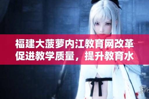 福建大菠蘿內(nèi)江教育網(wǎng)改革促進(jìn)教學(xué)質(zhì)量，提升教育水平