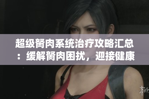超級(jí)胬肉系統(tǒng)治療攻略匯總：緩解胬肉困擾，迎接健康無(wú)煩惱