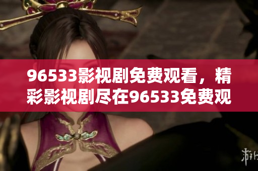 96533影視劇免費(fèi)觀看，精彩影視劇盡在96533免費(fèi)觀看平臺(tái)