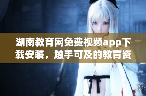 湖南教育網(wǎng)免費視頻app下載安裝，觸手可及的教育資源享受