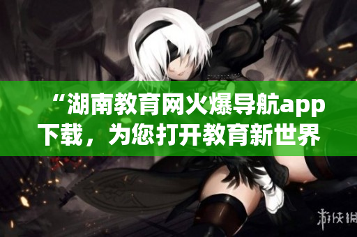 “湖南教育網(wǎng)火爆導(dǎo)航app下載，為您打開教育新世界”