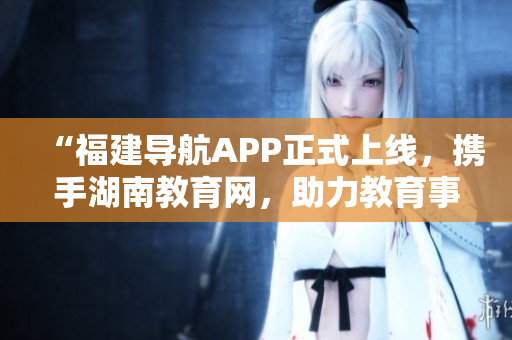 “福建導(dǎo)航APP正式上線，攜手湖南教育網(wǎng)，助力教育事業(yè)發(fā)展”