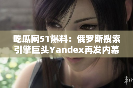 吃瓜網(wǎng)51爆料：俄羅斯搜索引擎巨頭Yandex再發(fā)內(nèi)幕 新知多可信？