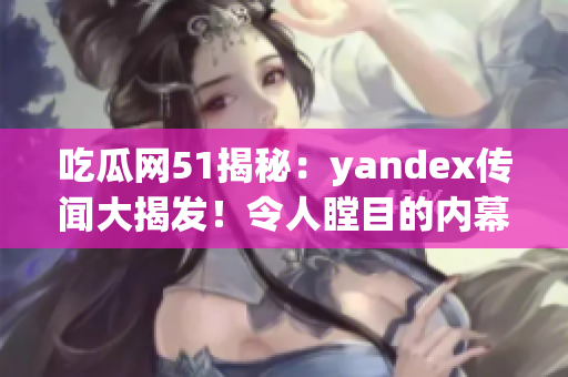 吃瓜網(wǎng)51揭秘：yandex傳聞大揭發(fā)！令人瞠目的內(nèi)幕全曝光