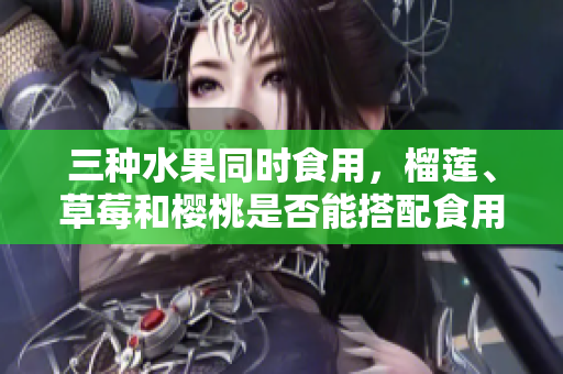 三種水果同時食用，榴蓮、草莓和櫻桃是否能搭配食用？