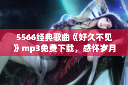5566經(jīng)典歌曲《好久不見》mp3免費(fèi)下載，感懷歲月留聲，懷舊情懷重現(xiàn)