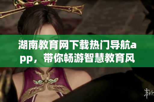 湖南教育網(wǎng)下載熱門(mén)導(dǎo)航app，帶你暢游智慧教育風(fēng)潮