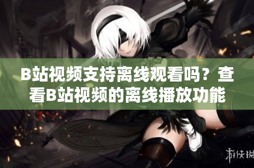 B站視頻支持離線觀看嗎？查看B站視頻的離線播放功能及使用方法