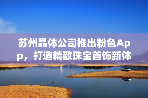 蘇州晶體公司推出粉色App，打造精致珠寶首飾新體驗(yàn)
