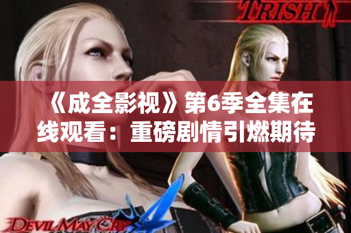 《成全影視》第6季全集在線觀看：重磅劇情引燃期待，精彩劇情不容錯(cuò)過(guò)